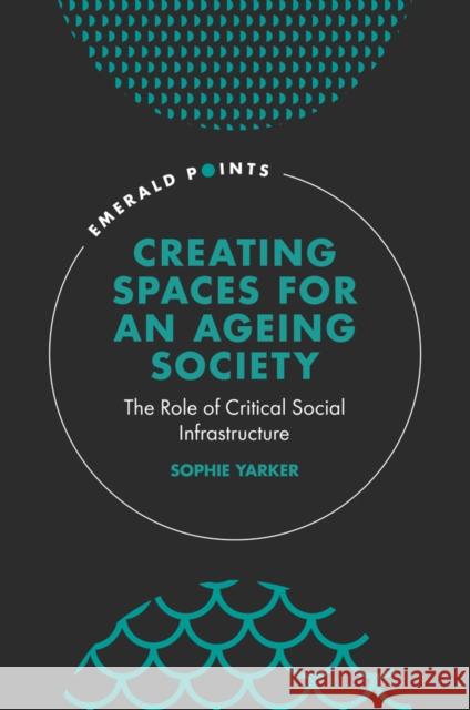 Creating Spaces for an Ageing Society: The Role of Critical Social Infrastructure Sophie Yarker 9781839827396 Emerald Publishing Limited