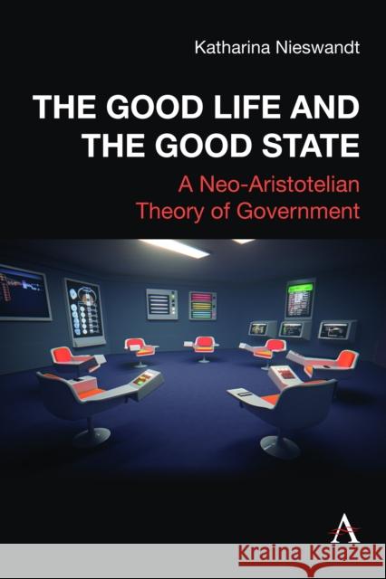The Good Life and the Good State: A Neo-Aristotelian Theory of Government Katharina Nieswandt 9781839992834 Anthem Press