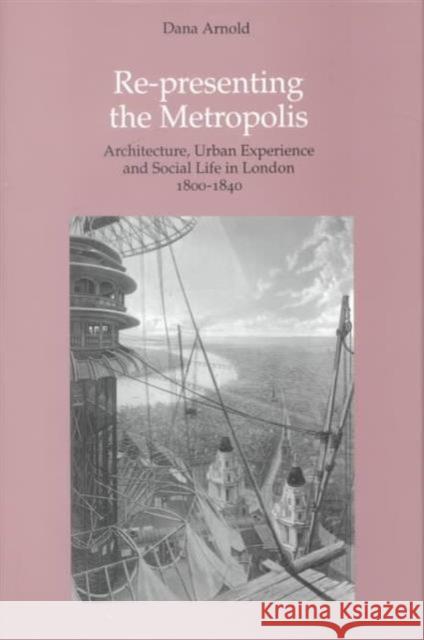 Re-Presenting the Metropolis: Architecture, Urban Experience and Social Life in London 1800-1840 Arnold, Dana 9781840142327