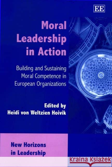 Moral Leadership in Action: Building and Sustaining Moral Competence in European Organizations Heidi von Weltzein Hoivik 9781840647464 Edward Elgar Publishing Ltd