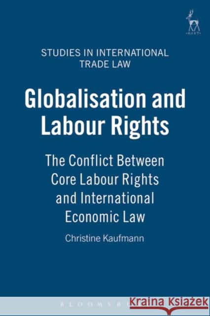 Globalisation and Labour Rights: The Conflict Between Core Labour Rights and International Economic Law Kaufmann, Christine 9781841135991 Hart Publishing (UK)