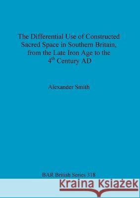 The Differential Use of Constructed Sacred Space in Southern Britain, from the Late Iron Age to the 4th Century AD Smith, Alexander 9781841712130
