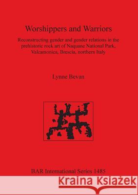 Worshippers and Warriors: Reconstructing gender and gender relations in the prehistoric rock art of Naquane National Park, Valcamonica, Brescia, Bevan, Lynne 9781841719207 British Archaeological Reports
