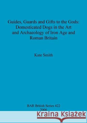 Guides, Guards and Gifts to the Gods: Domesticated Dogs in the Art and Archaeology of Iron Age and Roman Britain Smith, Kate 9781841719863 British Archaeological Reports British Series