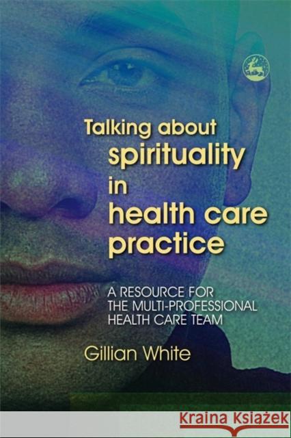 Talking About Spirituality in Health Care Practice : A Resource for the Multi-Professional Health Care Team Gillian White 9781843103059