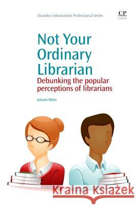 Not Your Ordinary Librarian : Debunking the Popular Perceptions of Librarians Ashanti White   9781843346708 Chandos Publishing (Oxford) Ltd