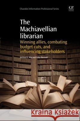 The Machiavellian Librarian: Winning Allies, Combating Budget Cuts, and Influencing Stakeholders Melissa K. Aho Erika Bennett 9781843347552 Chandos Publishing