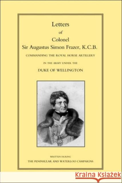 Letters of Colonel Sir Augustus Simon Frazer KCB Commanding the Royal Horse Artillery During the Peninsular and Waterloo Campaigns Major General Edward Sabine 9781843421146