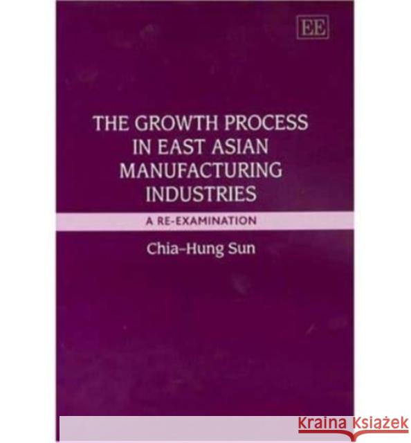 The Growth Process in East Asian Manufacturing Industries: A Re-Examination Chia-Hung Sun 9781843767756 Edward Elgar Publishing Ltd