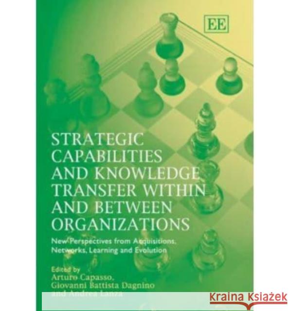 Strategic Capabilities and Knowledge Transfer Within and Between Organizations: New Perspectives from Acquisitions, Networks, Learning and Evolution Arturo Capassp, Giovanni B. Dagnino, Andrea Lanza 9781843769453