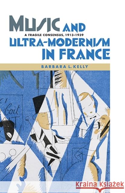 Music and Ultra-Modernism in France: A Fragile Consensus, 1913-1939 Kelly, Barbara L. 9781843838104