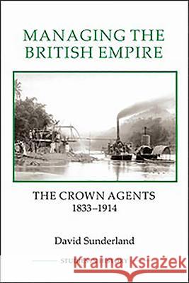 Managing the British Empire: The Crown Agents, 1833-1914 David Sunderland 9781843838418