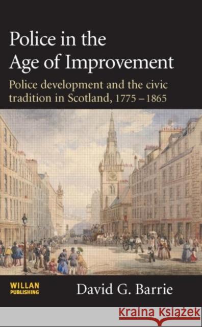 Police in the Age of Improvement: Police Development and the Civic Tradition in Scotland, 1775-1865 Barrie, David 9781843922667