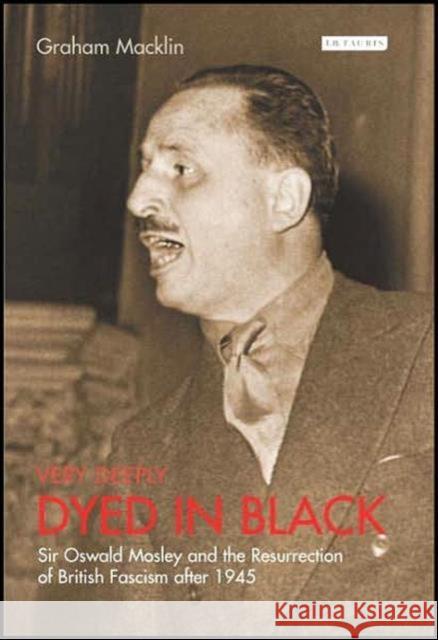 Very Deeply Dyed in Black: Sir Oswald Mosley and the Resurrection of British Fascism After 1945 Graham Macklin 9781845112844 I B TAURIS & CO LTD