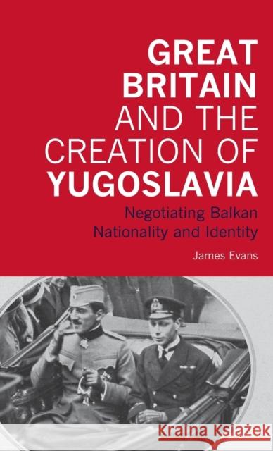 Great Britain and the Creation of Yugoslavia: Negotiating Balkan Nationality and Identity Evans, James 9781845114886