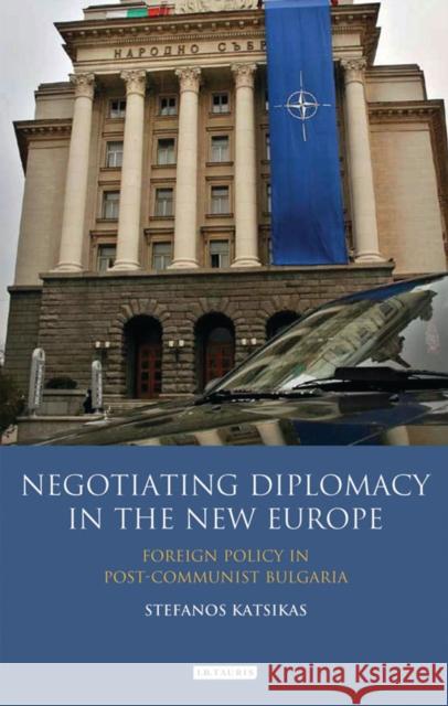 Negotiating Diplomacy in the New Europe : Foreign Policy in Post-communist Bulgaria Stefanos Katsikas 9781845118853