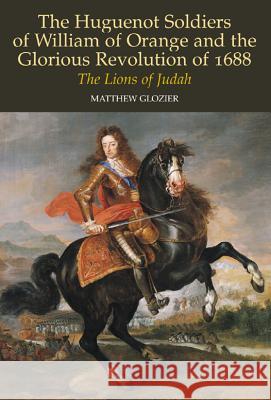 The Huguenot Soldiers of William of Orange and the Glorious Revolution of 1688: The Lions of Judah Glozier, Matthew 9781845191450