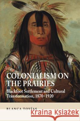 Colonialism on the Prairies: Blackfoot Settlement and Cultural Transformation, 1870-1920 Tovias, Blanca 9781845195403 Sussex Academic Press