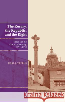 The Rosary, the Republic, and the Right: Spain and the Vatican Hierarchy, 1931-1939 Karl J. Trybus 9781845196141 Sussex Academic Press