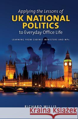 Applying the Lessons of UK National Politics to Everyday Office Life: Learning from Cabinet Ministers and Mps Richard Willis 9781845199883 Sussex Academic Press