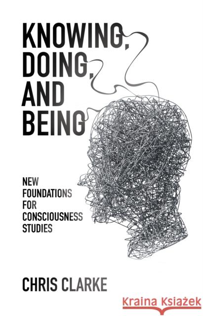 Knowing, Doing, and Being: New Foundations for Consciousness Studies Chris Clarke 9781845404550