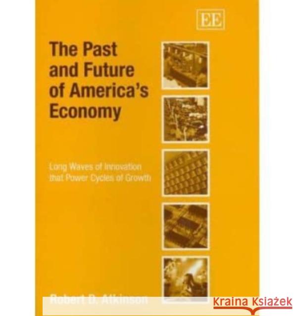 The Past and Future of America’s Economy: Long Waves of Innovation that Power Cycles of Growth Robert D. Atkinson 9781845425760 Edward Elgar Publishing Ltd
