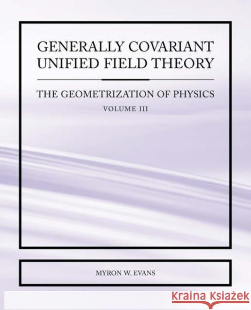 Generally Covariant Unified Field Theory - The Geometrization of Physics - Volume III Myron W. Evans 9781845491314