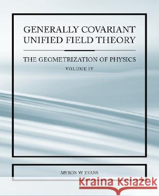 Generally Covariant Unified Field Thoery -The Geometrization of Physics - Volume IV Myron Evans 9781845492489