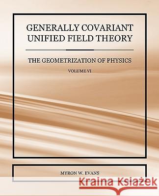 Generally Covariant Unified Field Theory - The Geometrization of Physics - Volume VI Myron W. Evans 9781845493844