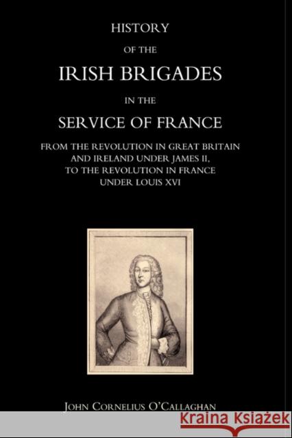 History of the Irish Brigades in the Service of France from the Revolution in Great Britain and Ireland Under James II,to the Revolution in France Under Louis XVI: 2004 John Cornelius O'Callaghan 9781845740177