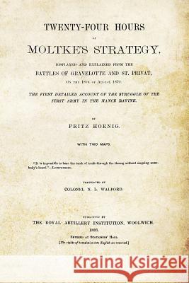 TWENTY-FOUR HOURS OF MOLTKE'S STRATEGYDisplayed and Explained from the Battles of Gravelotte and St. Privat 18th August 1870 Hoenig, Fritz 9781845749279