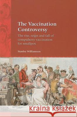 The Vaccination Controversy: The Rise, Reign and Fall of Compulsory Vaccination for Smallpox Stanley Williamson 9781846310874 Liverpool University Press