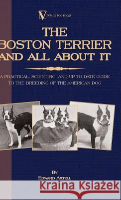The Boston Terrier and All about It - A Practical, Scientific, and Up to Date Guide to the Breeding of the American Dog (a Vintage Dog Books Breed Cla Axtell, Edward 9781846640636