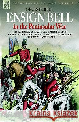 Ensign Bell in the Peninsular War - The Experiences of a Young British Soldier of the 34th Regiment 'The Cumberland Gentlemen' in the Napoleonic Wars George Bell 9781846770678