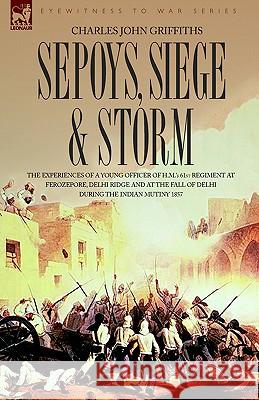 Sepoys, Siege & Storm - The Experiences of a Young Officer of H.M.'s 61st Regiment at Ferozepore, Delhi Ridge and at the Fall of Delhi During the Indi Charles John Griffiths 9781846770890 Leonaur Ltd