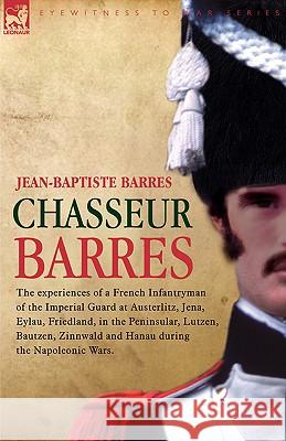 Chasseur Barres - The experiences of a French Infantryman of the Imperial Guard at Austerlitz, Jena, Eylau, Friedland, in the Peninsular, Lutzen, Bautzen, Zinnwald and Hanau during the Napoleonic Wars Jean Baptiste Barres 9781846771309
