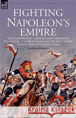 Fighting Napoleon's Empire - The Campaigns of a British Infantryman in Italy, Egypt, the Peninsular and the West Indies During the Napoleonic Wars Joseph Anderson 9781846771415