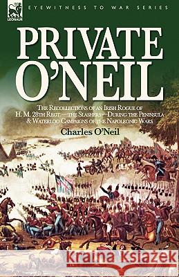 Private O'Neil: the Recollections of an Irish Rogue of H. M. 28th Regt.-the Slashers-During the Peninsula & Waterloo Campaigns of the O'Neil, Charles 9781846771712