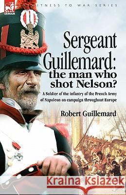 Sergeant Guillemard: The Man Who Shot Nelson? a Soldier of the Infantry of the French Army of Napoleon on Campaign Throughout Europe Guillemard, Robert 9781846772610 Leonaur Ltd