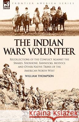 The Indian Wars Volunteer: Recollections of the Conflict Against the Snakes, Shoshone, Bannocks, Modocs and Other Native Tribes of the American N Thompson, William 9781846775437