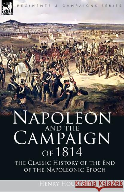 Napoleon and the Campaign of 1814: the Classic History of the End of the Napoleonic Epoch Houssaye, Henry 9781846777738 Leonaur Ltd