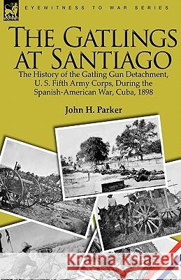 The Gatlings at Santiago: the History of the Gatling Gun Detachment, U. S. Fifth Army Corps, During the Spanish-American War, Cuba, 1898 Parker, John H. 9781846779114 Leonaur Ltd