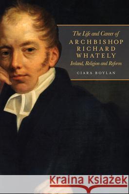 The Life and Career of Archbishop Richard Whately: Ireland, Religion and Reform Ciara Boylan 9781846826405 Four Courts Press