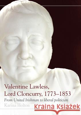 Valentine Lawless, Lord Cloncurry, 1773-1853: From United Irishman to Liberal Politician Karina Holton 9781846827051 Four Courts Press