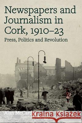 Newspapers and Journalism in Cork, 1910-23: Press, Politics and Revolution Alan McCarthy 9781846828485 Four Courts Press
