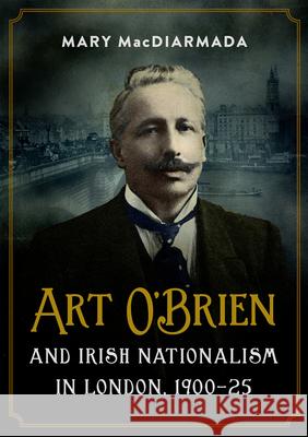 Art O'Brien and Irish Nationalism in London: 1900-25 Mary Macdiarmada 9781846828546 Four Courts Press