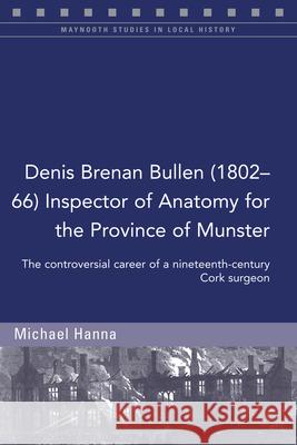 Denis Brenan Bullen (1802-66) Inspector of Anatomy for the Province of Munster: The Controversial Career of a Cork Surgeon Michael Hanna 9781846829697