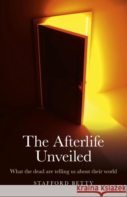 Afterlife Unveiled, The – What the dead are telling us about their world Stafford Betty 9781846944963