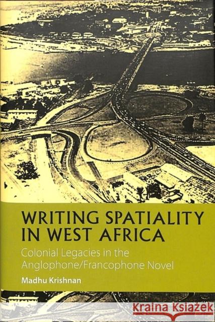 Writing Spatiality in West Africa: Colonial Legacies in the Anglophone/Francophone Novel Madhu Krishnan 9781847011909 