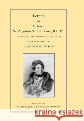 LETTERS of COLONEL SIR AUGUSTUS SIMON FRAZER KCB COMMANDING THE ROYAL HORSE ARTILLERY DURING THE PENINSULAR AND WATERLOO CAMPAIGNS By Edited by Major General Edward Sabine 9781847340788